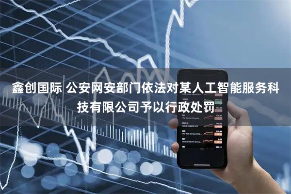 鑫创国际 公安网安部门依法对某人工智能服务科技有限公司予以行政处罚