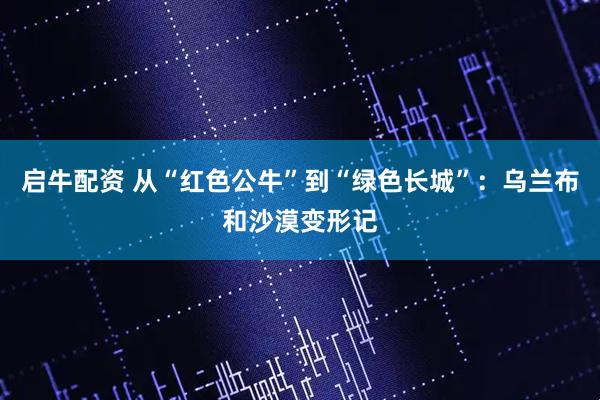 启牛配资 从“红色公牛”到“绿色长城”：乌兰布和沙漠变形记