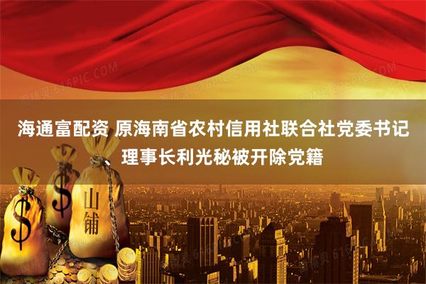 海通富配资 原海南省农村信用社联合社党委书记、理事长利光秘被开除党籍