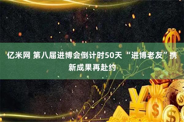 亿米网 第八届进博会倒计时50天 “进博老友”携新成果再赴约
