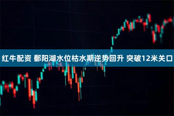 红牛配资 鄱阳湖水位枯水期逆势回升 突破12米关口