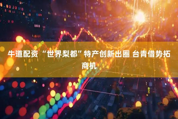 牛道配资 “世界梨都”特产创新出圈 台青借势拓商机