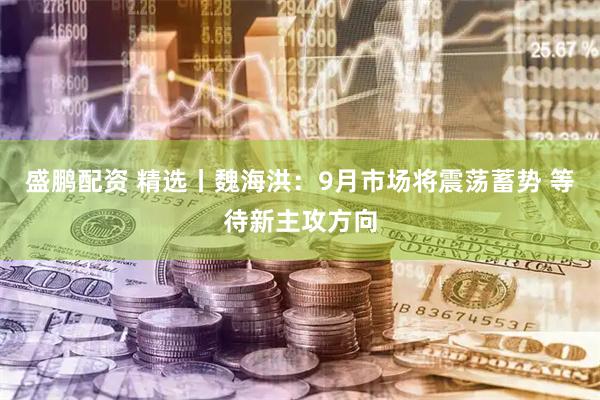 盛鹏配资 精选丨魏海洪：9月市场将震荡蓄势 等待新主攻方向