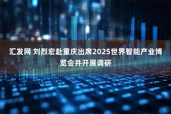 汇发网 刘烈宏赴重庆出席2025世界智能产业博览会并开展调研