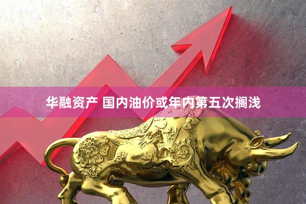 华融资产 国内油价或年内第五次搁浅