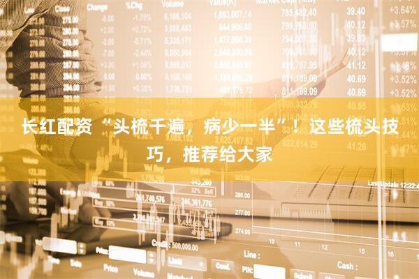 长红配资 “头梳千遍，病少一半”！这些梳头技巧，推荐给大家