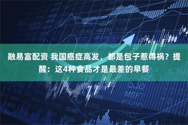 融易富配资 我国癌症高发，都是包子惹得祸？提醒：这4种食品才是最差的早餐