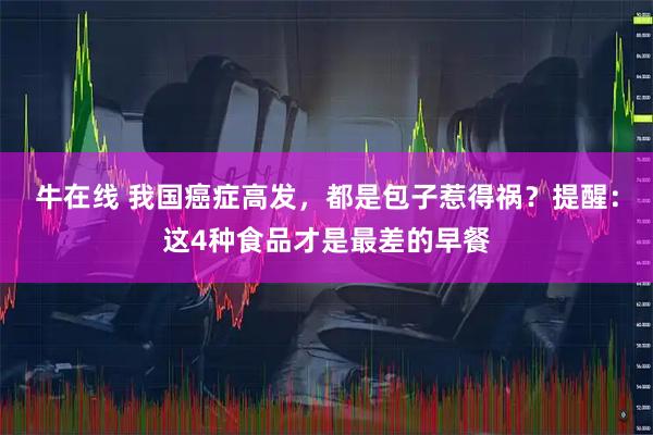 牛在线 我国癌症高发，都是包子惹得祸？提醒：这4种食品才是最差的早餐