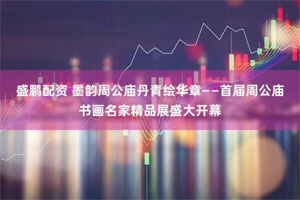 盛鹏配资 墨韵周公庙丹青绘华章——首届周公庙书画名家精品展盛大开幕