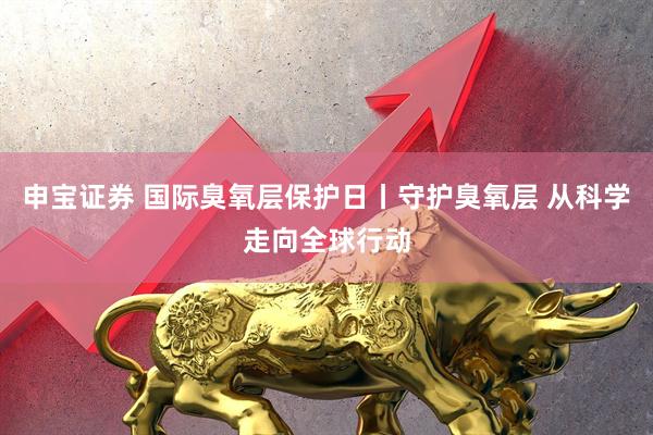 申宝证券 国际臭氧层保护日丨守护臭氧层 从科学走向全球行动