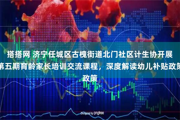 搭搭网 济宁任城区古槐街道北门社区计生协开展第五期育龄家长培训交流课程，深度解读幼儿补贴政策
