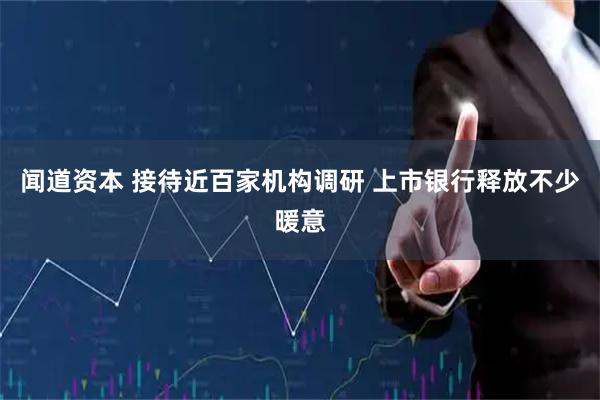 闻道资本 接待近百家机构调研 上市银行释放不少暖意
