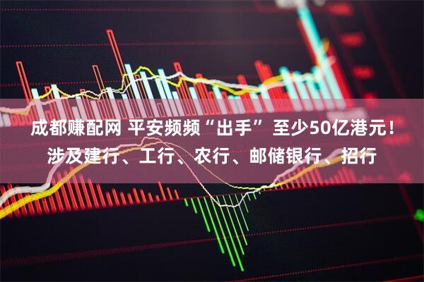 成都赚配网 平安频频“出手” 至少50亿港元！涉及建行、工行、农行、邮储银行、招行