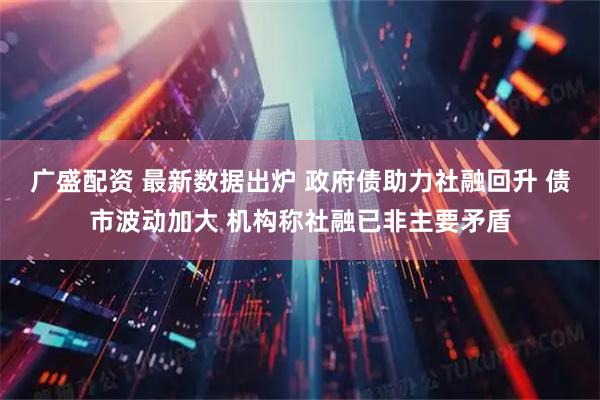 广盛配资 最新数据出炉 政府债助力社融回升 债市波动加大 机构称社融已非主要矛盾