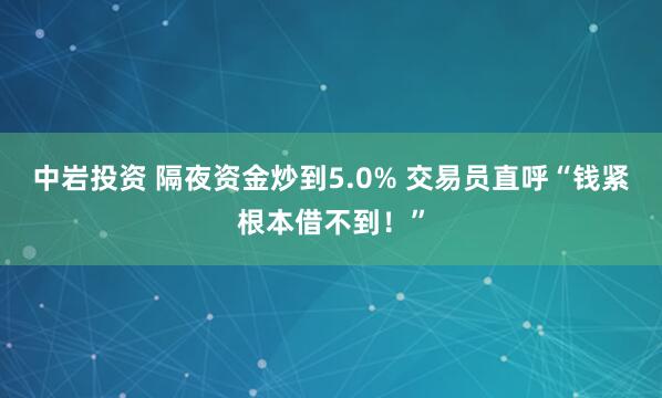 中岩投资 隔夜资金炒到5.0% 交易员直呼“钱紧根本借不到！”