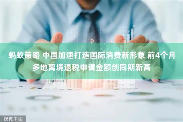 蚂蚁策略 中国加速打造国际消费新形象 前4个月多地离境退税申请金额创同期新高
