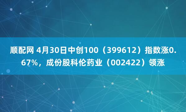顺配网 4月30日中创100（399612）指数涨0.67%，成份股科伦药业（002422）领涨