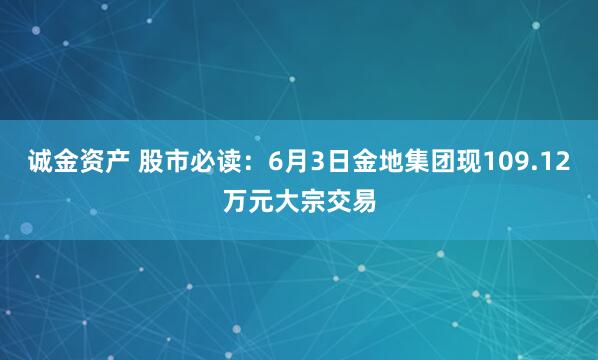 诚金资产 股市必读：6月3日金地集团现109.12万元大宗交易