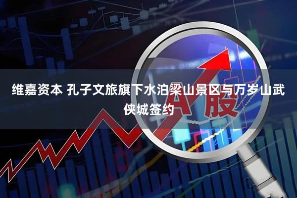维嘉资本 孔子文旅旗下水泊梁山景区与万岁山武侠城签约