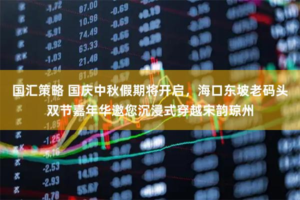 国汇策略 国庆中秋假期将开启，海口东坡老码头双节嘉年华邀您沉浸式穿越宋韵琼州