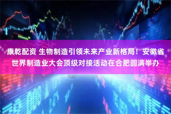 康乾配资 生物制造引领未来产业新格局！安徽省世界制造业大会顶级对接活动在合肥圆满举办