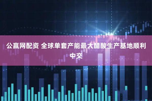 公赢网配资 全球单套产能最大醋酸生产基地顺利中交