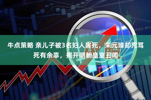 牛点策略 亲儿子被3名妇人害死，朱元璋却咒骂死有余辜，揭开明朝皇室丑闻