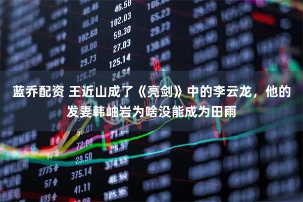 蓝乔配资 王近山成了《亮剑》中的李云龙，他的发妻韩岫岩为啥没能成为田雨