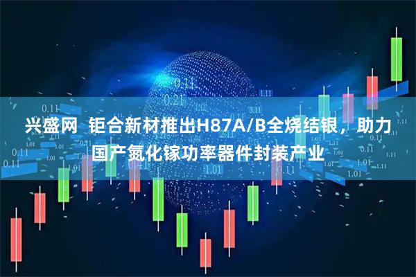 兴盛网  钜合新材推出H87A/B全烧结银，助力国产氮化镓功率器件封装产业